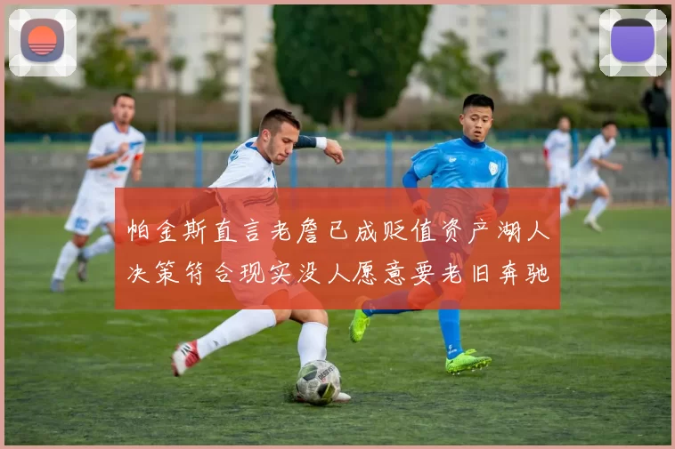帕金斯直言老詹已成贬值资产湖人决策符合现实没人愿意要老旧奔驰